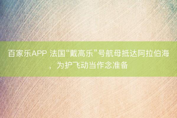 百家乐APP 法国“戴高乐”号航母抵达阿拉伯海,为护飞动当作念准备