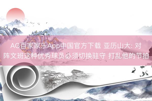 AG百家家乐App中国官方下载 亚历山大: 对阵文班这种优秀球员必须切换驻守 打乱他的节拍