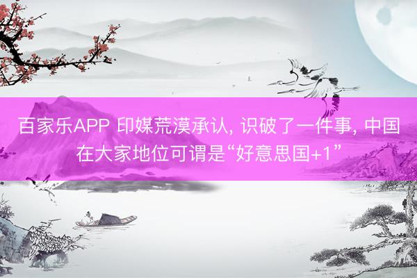 百家乐APP 印媒荒漠承认, 识破了一件事, 中国在大家地位可谓是“好意思国+1”