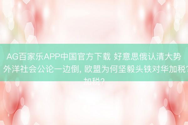 AG百家乐APP中国官方下载 好意思俄认清大势， 外洋社会公论一边倒， 欧盟为何坚毅头铁对华加税?