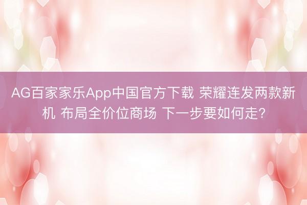 AG百家家乐App中国官方下载 荣耀连发两款新机 布局全价位商场 下一步要如何走?