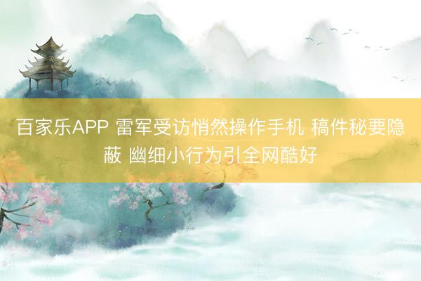 百家乐APP 雷军受访悄然操作手机 稿件秘要隐蔽 幽细小行为引全网酷好