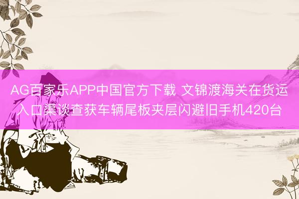 AG百家乐APP中国官方下载 文锦渡海关在货运入口渠谈查获车辆尾板夹层闪避旧手机420台