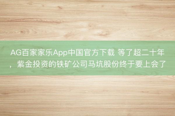 AG百家家乐App中国官方下载 等了超二十年,紫金投资的铁矿公司马坑股份终于要上会了
