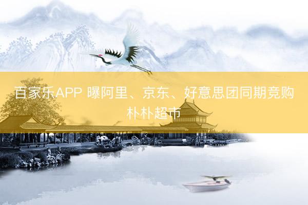 百家乐APP 曝阿里、京东、好意思团同期竞购朴朴超市