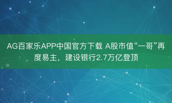 AG百家乐APP中国官方下载 A股市值“一哥”再度易主,建设银行2.7万亿登顶