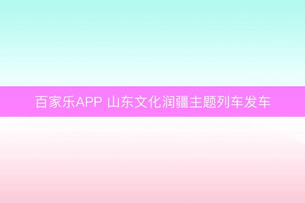 百家乐APP 山东文化润疆主题列车发车