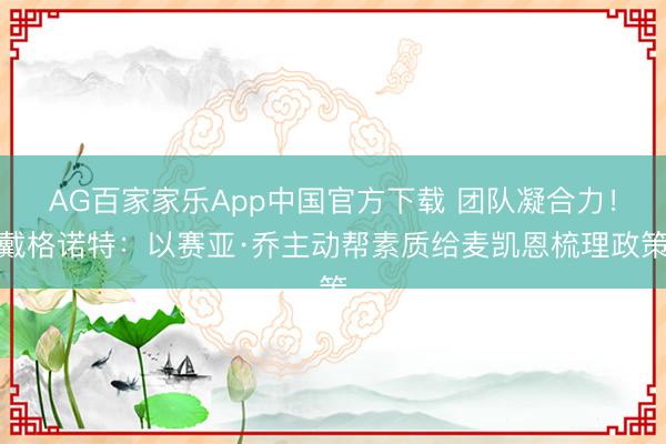 AG百家家乐App中国官方下载 团队凝合力!戴格诺特:以赛亚·乔主动帮素质给麦凯恩梳理政策