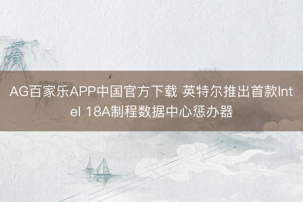 AG百家乐APP中国官方下载 英特尔推出首款Intel 18A制程数据中心惩办器