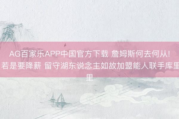 AG百家乐APP中国官方下载 詹姆斯何去何从! 若是要降薪 留守湖东说念主如故加盟能人联手库里