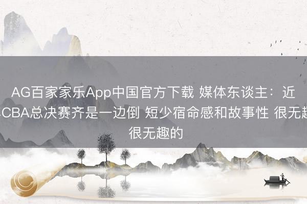 AG百家家乐App中国官方下载 媒体东谈主:近5年CBA总决赛齐是一边倒 短少宿命感和故事性 很无趣的