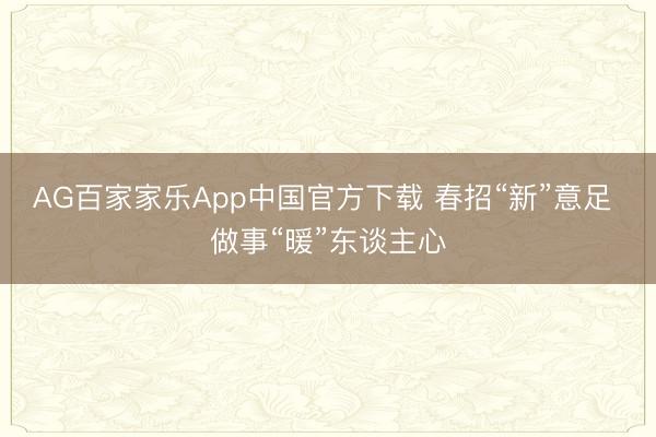 AG百家家乐App中国官方下载 春招“新”意足 做事“暖”东谈主心