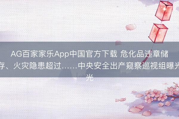 AG百家家乐App中国官方下载 危化品违章储存、火灾隐患超过……中央安全出产窥察巡视组曝光