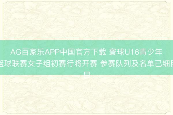 AG百家乐APP中国官方下载 寰球U16青少年篮球联赛女子组初赛行将开赛 参赛队列及名单已细目