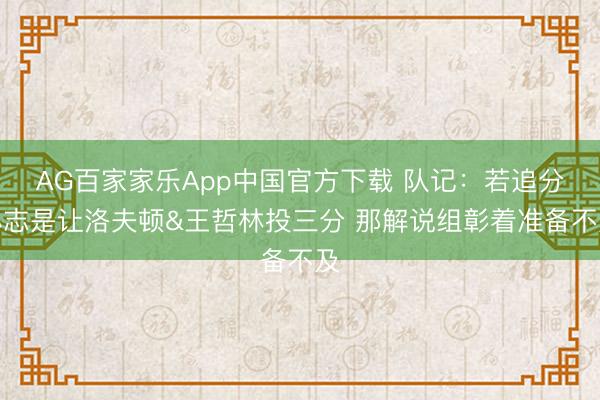 AG百家家乐App中国官方下载 队记:若追分心志是让洛夫顿&王哲林投三分 那解说组彰着准备不及