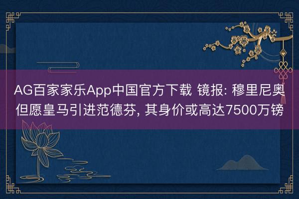 AG百家家乐App中国官方下载 镜报: 穆里尼奥但愿皇马引进范德芬, 其身价或高达7500万镑