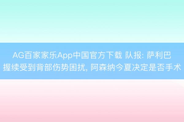 AG百家家乐App中国官方下载 队报: 萨利巴握续受到背部伤势困扰, 阿森纳今夏决定是否手术