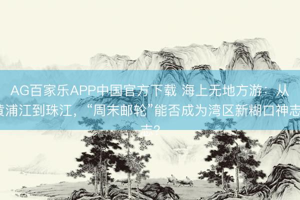 AG百家乐APP中国官方下载 海上无地方游:从黄浦江到珠江,“周末邮轮”能否成为湾区新糊口神志?