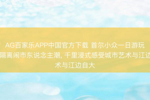 AG百家乐APP中国官方下载 首尔小众一日游玩攻略|隔离闹市东说念主潮, 千里浸式感受城市艺术与江边自大