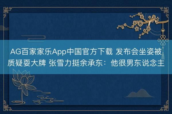 AG百家家乐App中国官方下载 发布会坐姿被质疑耍大牌 张雪力挺余承东:他很男东说念主