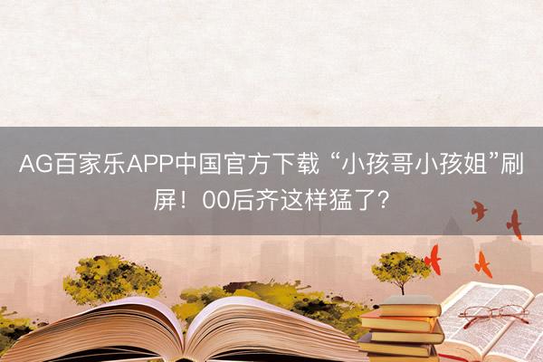 AG百家乐APP中国官方下载 “小孩哥小孩姐”刷屏!00后齐这样猛了?