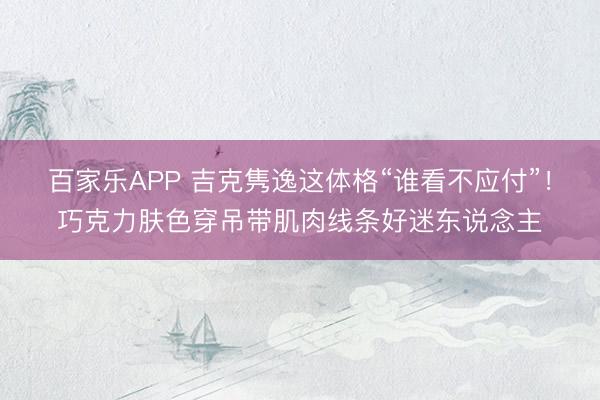 百家乐APP 吉克隽逸这体格“谁看不应付”!巧克力肤色穿吊带肌肉线条好迷东说念主