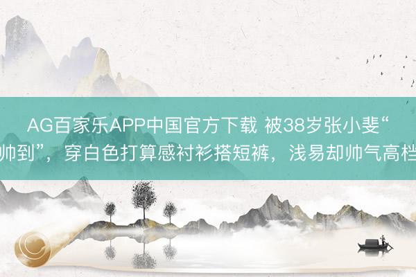 AG百家乐APP中国官方下载 被38岁张小斐“帅到”,穿白色打算感衬衫搭短裤,浅易却帅气高档