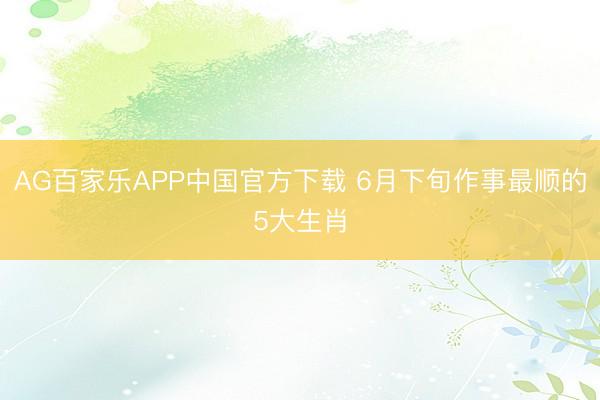 AG百家乐APP中国官方下载 6月下旬作事最顺的5大生肖