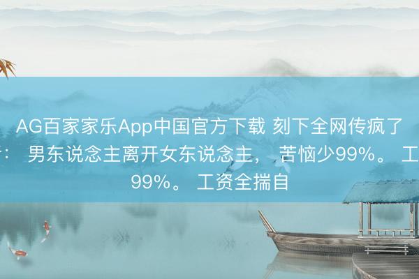AG百家家乐App中国官方下载 刻下全网传疯了的一句话: 男东说念主离开女东说念主, 苦恼少99%。 工资全揣自