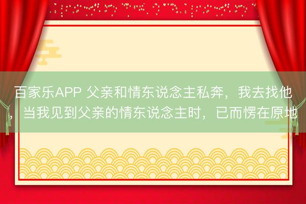 百家乐APP 父亲和情东说念主私奔,我去找他,当我见到父亲的情东说念主时,已而愣在原地