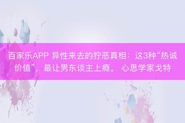 百家乐APP 异性来去的狞恶真相:这3种“热诚价值”,最让男东谈主上瘾。 心思学家戈特