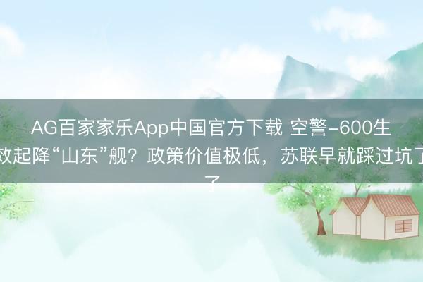 AG百家家乐App中国官方下载 空警-600生效起降“山东”舰?政策价值极低,苏联早就踩过坑了