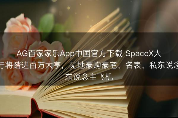AG百家家乐App中国官方下载 SpaceX大皆职工行将踏进百万大亨,见地豪购豪宅、名表、私东说念主飞机