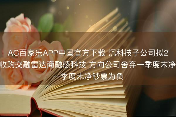 AG百家乐APP中国官方下载 沉科技子公司拟2591万元收购交融雷达商融感科技 方向公司舍弃一季度末净钞票为负