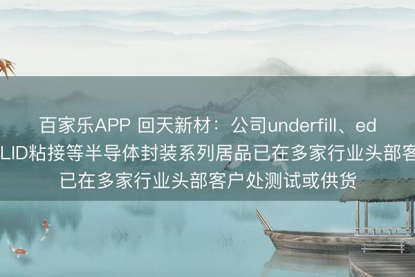 百家乐APP 回天新材：公司underfill、edgebond、TIM、LID粘接等半导体封装系列居品已在多家行业头部客户处测试或供货