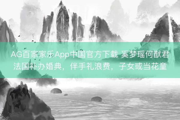 AG百家家乐App中国官方下载 奚梦瑶何猷君法国补办婚典,伴手礼浪费,子女或当花童