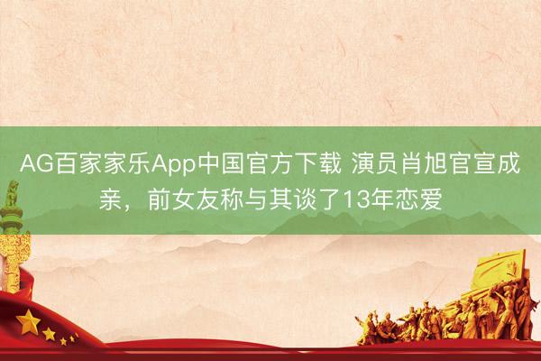 AG百家家乐App中国官方下载 演员肖旭官宣成亲,前女友称与其谈了13年恋爱