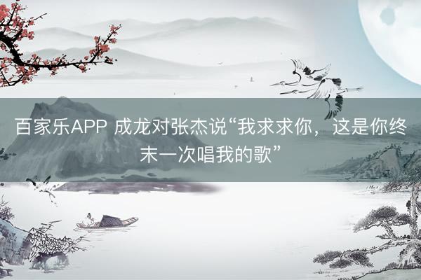百家乐APP 成龙对张杰说“我求求你,这是你终末一次唱我的歌”