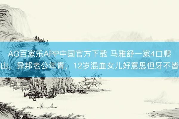 AG百家乐APP中国官方下载 马雅舒一家4口爬山,异邦老公年青,12岁混血女儿好意思但牙不皆