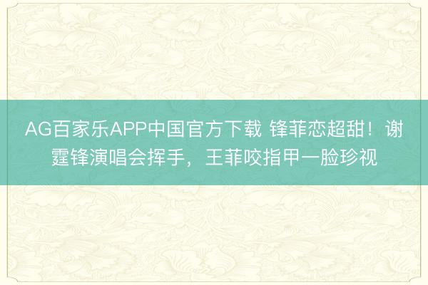 AG百家乐APP中国官方下载 锋菲恋超甜!谢霆锋演唱会挥手,王菲咬指甲一脸珍视