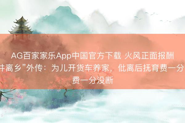 AG百家家乐App中国官方下载 火风正面报酬“背井离乡”外传:为儿开货车养家,仳离后抚育费一分没断