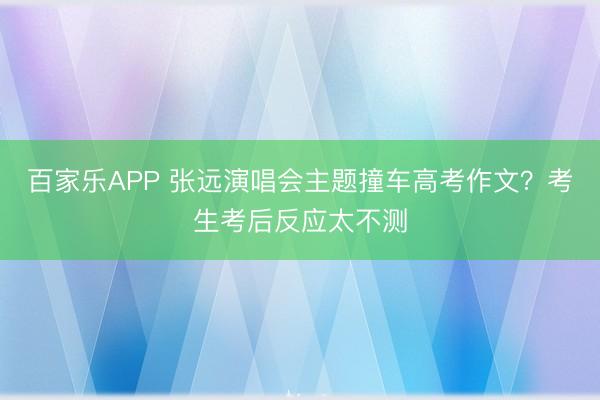 百家乐APP 张远演唱会主题撞车高考作文?考生考后反应太不测