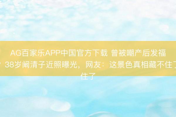 AG百家乐APP中国官方下载 曾被嘲产后发福?38岁阚清子近照曝光,网友:这景色真相藏不住了