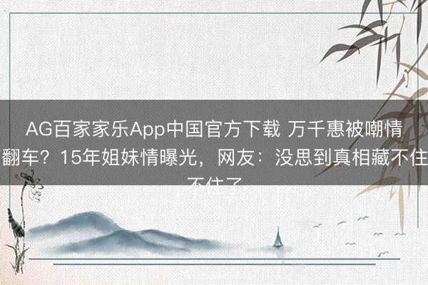 AG百家家乐App中国官方下载 万千惠被嘲情商翻车?15年姐妹情曝光,网友:没思到真相藏不住了