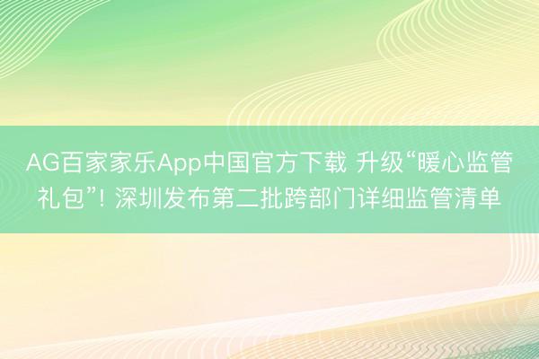 AG百家家乐App中国官方下载 升级“暖心监管礼包”! 深圳发布第二批跨部门详细监管清单