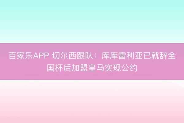 百家乐APP 切尔西跟队:库库雷利亚已就辞全国杯后加盟皇马实现公约