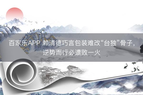 百家乐APP 赖清德巧言包装难改“台独”骨子,逆势而行必遭败一火