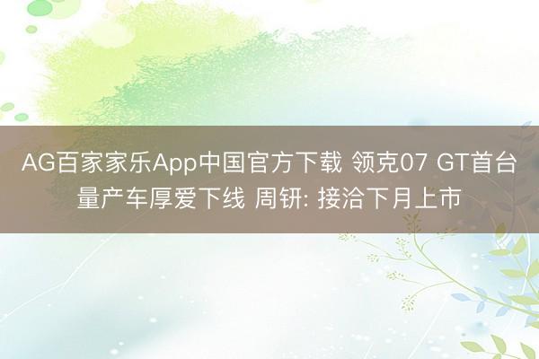 AG百家家乐App中国官方下载 领克07 GT首台量产车厚爱下线 周钘: 接洽下月上市