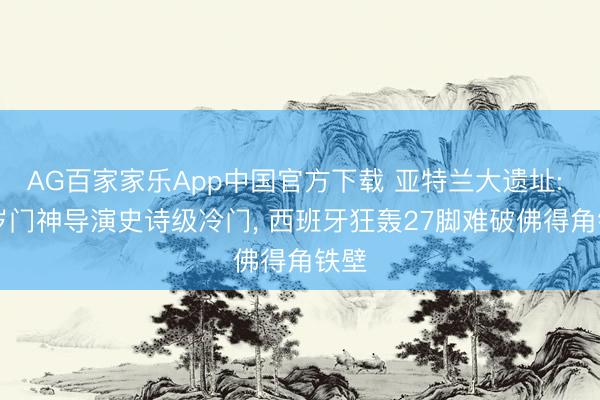 AG百家家乐App中国官方下载 亚特兰大遗址: 40岁门神导演史诗级冷门, 西班牙狂轰27脚难破佛得角铁壁