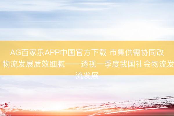 AG百家乐APP中国官方下载 市集供需协同改善 物流发展质效细腻——透视一季度我国社会物流发展